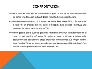 CONFRONTACIÓN
Desde el inicio del taller 2 de mi curso asesorías para el uso de las tic en la formación,
    me centre en este párrafo del cual, desde mi punto de vista, lo confrontare.

Analice la siguiente afirmación de la profesora Cristina Sales Arasa (2009). “Se puede dar
    el caso de un profesor que no utilice tecnologías. Esta decisión constituye una
    estrategia del profesorado frente a las TIC.

Podríamos pensar que la razón es que no ha recibido la formación necesaria o que en el
    centro no hay aparatos suficientes. Sin embargo, suele ocurrir que, al indagar más,
    descubrimos que este profesor ofrece otro tipo de justificaciones, que reflejan criterios
    como “con las TIC no se puede aprender, hay que trabajar con el libro de texto”, “las
    utilizaré cuando quiera entretener a mis alumnos”, etc.
 