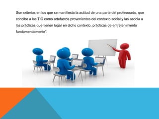 Son criterios en los que se manifiesta la actitud de una parte del profesorado, que
concibe a las TIC como artefactos provenientes del contexto social y las asocia a
las prácticas que tienen lugar en dicho contexto, prácticas de entretenimiento
fundamentalmente”.
 