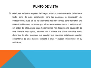PUNTO DE VISTA
Si todo fuera así como expresa la imagen anterior y no como esta dicho en el
   texto, seria de gran satisfacción para las personas la adquisición del
   conocimiento, pues las tic no solamente nos han servido para mantener una
   comunicación entre personas que tal vez nunca conocíamos o teníamos rato
   sin saber de ellas, pues estas herramientas han llegado a la educación de
   una manera muy rápida, estamos en la nueva era donde nosotros como
   docentes de ella, tenemos que aportar que nuestros estudiantes puedan
   enfrentarse de una manera correcta a ellas y puedan defenderse en su
   utilización.
 