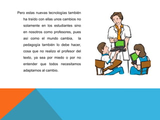 Pero estas nuevas tecnologías también
   ha traído con ellas unos cambios no
   solamente en los estudiantes sino
   en nosotros como profesores, pues
   así como el mundo cambia,        la
   pedagogía también lo debe hacer,
   cosa que no realizo el profesor del
   texto, ya sea por miedo o por no
   entender que todos necesitamos
   adaptarnos al cambio.
 