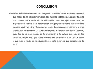 CONCLUSIÓN
Entonces así como muestran las imágenes, nosotros como docentes tenemos
   que hacer de las tic una interacción con nuestra pedagogía, para así, hacerla
   una buena herramienta en la educación, tenemos que estar siempre
   dispuestos al cambio y no tener temor, indagar primeramente cuales son las
   mejores opciones si implementamos estas herramientas y siempre buscar
   orientación para obtener un buen desempeño en nuestro que hacer docente,
   pues las tic no son malas, es la orientación o la cultura que hay en las
   personas, es por esto que nosotros debemos fomentar el buen uso de estas
   y que mas a través de la educación, por esto tenemos que apropiarnos de
   las tic.
 
