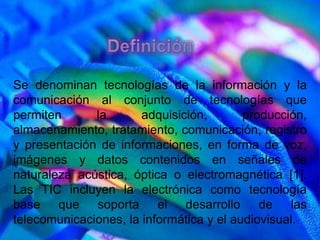 Se denominan tecnologías de la información y la
comunicación al conjunto de tecnologías que
permiten      la       adquisición,       producción,
almacenamiento, tratamiento, comunicación, registro
y presentación de informaciones, en forma de voz,
imágenes y datos contenidos en señales de
naturaleza acústica, óptica o electromagnética [1].
Las TIC incluyen la electrónica como tecnología
base que soporta el desarrollo de las
telecomunicaciones, la informática y el audiovisual.
 