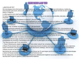 -¿QUE ES UN TIC?
Son tecnologías de la información y de comunicaciones, constan de equipos de programas informáticos y medios de
comunicación para reunir, almacenar, procesar, transmitir y presentar información en cualquier formato es decir voz, datos,
textos e imágenes.
2-¿Que aspecto de la vida humana pueden estar vinculados a las Tic?
En todos los ámbitos en que se desarrolla el hombre, especialmente en los entornos estudiantiles, laborales, instituciones y
empresas.
3-¿Pueden las Tic estar vinculadas al comercio? ¿De que forma?
Si, se realizan operaciones de compra-venta realizadas por medios electrónicos como por teléfono, fax, cajeros
automáticos.etc y desde luego computadoras.Gracias a la tecnología de información, las transacciones son más rápidas,
aplicadas al comercio.
4-¿Pueden las Tic'Sestar vinculadas a la salud? ¿De que forma?
No existe suficiente evaluación de resultados y evidencia del impacto en salud en el uso de la Tic's. Los proyectos son de
salud y no Tecnológicos se requieren nuevos modelos de atención y de servicios a la salud incorporando los diversos puntos
de vista.
Con la implementación del Nodo Tecnológico TIC`S en la medicina se están fortaleciendo las capacidades del sector a través
de la promoción y difusión de las tic's como un elemento articulador enfocado a las Pymes del sector.
5-¿Pueden las Tic's estar vinculadas a la educación? ¿De que forma?
Si, en la Era Internet exige cambios en el mundo educativo.Si constituyen poderosas razones para aprovechar las
posibilidades de innovación metodológica que ofrecen las Tic para lograr una escuela más eficaz e inclusiva.
Tres Razones para usar Tic en educación:
1- Razón Alfabetización digital de los Alumnos: Todos deben adquirir las competencias básicas en el uso del tic.
2-Razón Productividad: Aprovechar las ventajas que proporcionan al realizar actividades como preparar apuntes y ejercicios,
buscar información comunicarnos (e-mail), difundir información (weblogs, web de centro y docentes), gestión de biblioteca.
3-Razón Innovar en las Prácticas docentes:
Aprovechar las nuevas posibilidades didácticas que ofrecen las Tic para lograr que los alumnos realicen mejores aprendizajes
y reducir el fracaso escolar. (Alrededor de un 30% al final de la eso)
En las instituciones educativas formales van incluyendo la alfabetización digital en sus programas, además de utilizar los
recursos del Tic para su gestión y como instrumento didáctico.
 