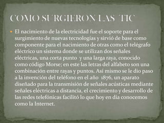  El nacimiento de la electricidad fue el soporte para el

surgimiento de nuevas tecnologías y sirvió de base como
componente para el nacimiento de otras como el telégrafo
eléctrico un sistema donde se utilizan dos señales
eléctricas, una corta punto y una larga raya, conocido
como código Morse; en este las letras del alfabeto son una
combinación entre rayas y puntos. Así mismo se le dio paso
a la invención del teléfono en el año 1876, un aparato
diseñado para la transmisión de señales acústicas mediante
señales eléctricas a distancia, el crecimiento y desarrollo de
las redes telefónicas facilitó lo que hoy en día conocemos
como la Internet.

 