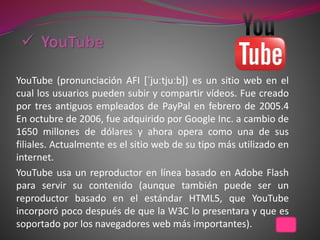 YouTube (pronunciación AFI [ˈjuːtjuːb]) es un sitio web en el
cual los usuarios pueden subir y compartir vídeos. Fue creado
por tres antiguos empleados de PayPal en febrero de 2005.4
En octubre de 2006, fue adquirido por Google Inc. a cambio de
1650 millones de dólares y ahora opera como una de sus
filiales. Actualmente es el sitio web de su tipo más utilizado en
internet.
YouTube usa un reproductor en línea basado en Adobe Flash
para servir su contenido (aunque también puede ser un
reproductor basado en el estándar HTML5, que YouTube
incorporó poco después de que la W3C lo presentara y que es
soportado por los navegadores web más importantes).
 