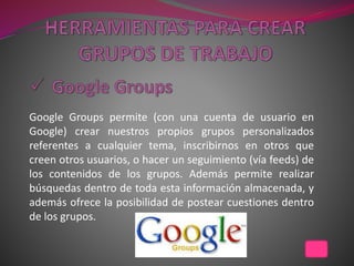 Google Groups permite (con una cuenta de usuario en
Google) crear nuestros propios grupos personalizados
referentes a cualquier tema, inscribirnos en otros que
creen otros usuarios, o hacer un seguimiento (vía feeds) de
los contenidos de los grupos. Además permite realizar
búsquedas dentro de toda esta información almacenada, y
además ofrece la posibilidad de postear cuestiones dentro
de los grupos.
 