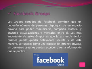 Los Grupos cerrados de Facebook permiten que un
pequeño número de personas dispongan de un espacio
privado para poder comunicarse, compartir material y
enviarse actualizaciones y mensajes entre sí. Los más
importante de estos Grupos es que la existencia de los
mismos puede quedar totalmente secreta y de esta
manera, ser usados como una especie de Intranet privada,
sin que otros usuarios puedan acceder o ver la información
que se publica.
 
