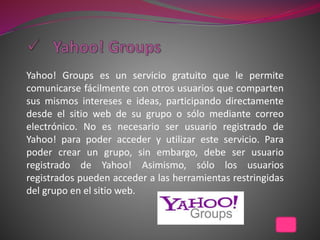 Yahoo! Groups es un servicio gratuito que le permite
comunicarse fácilmente con otros usuarios que comparten
sus mismos intereses e ideas, participando directamente
desde el sitio web de su grupo o sólo mediante correo
electrónico. No es necesario ser usuario registrado de
Yahoo! para poder acceder y utilizar este servicio. Para
poder crear un grupo, sin embargo, debe ser usuario
registrado de Yahoo! Asimismo, sólo los usuarios
registrados pueden acceder a las herramientas restringidas
del grupo en el sitio web.
 