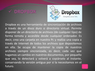 Dropbox es una herramienta de sincronización de archivos
a través de un disco duro o directorio virtual. Permite
disponer de un directorio de archivos (de cualquier tipo) de
forma remota y accesible desde cualquier ordenador. Es
decir, crea una carpeta en nuestra Pc y realiza una copia a
través de Internet de todos los archivos que depositemos
en ella. Se ocupa de mantener la copia de nuestros
archivos siempre sincronizada, es decir, cada vez que
hagamos un cambio en nuestros documentos, por pequeño
que sea, lo detectará y volverá a copiárselo al instante,
conservando la versión antigua por si la necesitamos en el
futuro.
 