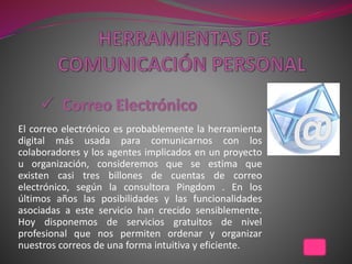 El correo electrónico es probablemente la herramienta
digital más usada para comunicarnos con los
colaboradores y los agentes implicados en un proyecto
u organización, consideremos que se estima que
existen casi tres billones de cuentas de correo
electrónico, según la consultora Pingdom . En los
últimos años las posibilidades y las funcionalidades
asociadas a este servicio han crecido sensiblemente.
Hoy disponemos de servicios gratuitos de nivel
profesional que nos permiten ordenar y organizar
nuestros correos de una forma intuitiva y eficiente.
 
