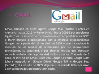 Gmail, llamado en otros lugares Google Mail (Austria y antes en
Alemania -hasta 2012- y Reino Unido -hasta 2009-) por problemas
legales,1 es un servicio de correo electrónico con posibilidades POP3
e IMAP gratuito proporcionado por la empresa estadounidense
Google, Inc a partir del 15 de abril de 2004 y que ha captado la
atención de los medios de información por sus innovaciones
tecnológicas, su capacidad, y por algunas noticias que alertaban
sobre la violación de la privacidad de los usuarios. Tras más de 5
años, el servicio de Gmail, junto con Google Calendar, Google Docs
(ahora integrado en Google Drive), Google Talk y Google Buzz
(cerrado); el 7 de julio de 2009, dejaron su calidad de Beta y pasaron
a ser considerados productos terminados
 