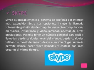 Skype es probablemente el sistema de telefonía por Internet
más extendido. Entre sus opciones, incluye la llamada
totalmente gratuita desde computadora a otra computadora,
mensajería instantánea y vídeo-llamadas, además de otras
prestaciones. Permite tener un número personal para recibir
llamadas desde cualquier lugar del mundo, desde cualquier
teléfono – móvil, de línea o desde el mismo Skype. Además
permite llamar, hacer vídeo-llamadas y chatear con más
usuarios al mismo tiempo.
 