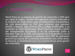 Word Press es un sistema de gestión de contenido o CMS (por
sus siglas en inglés, Content Management System) enfocado a
la creación de blogs (sitios web periódicamente actualizados).
Ha sido desarrollado en PHP para entornos que ejecuten
MySQL y Apache, bajo licencia GPL y código modificable, y su
fundador es Matt Mullenweg. Word Press fue creado a partir
del desaparecido b2/cafelog y se ha convertido junto a
Movable Type en el CMS más popular de la blogosfera y en el
más popular con respecto a cualquier otro CMS de aplicación
general.Las causas de su enorme crecimiento son, entre otras,
su licencia, su facilidad de uso y sus características como gestor
de contenidos.
 