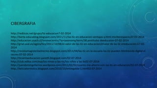 CIBERGRAFIA
http://redticos.net/grupo/tic-educacion7-02-2014
http://berta-educablog.blogspot.com/2011/11/las-tic-en-educacion-ventajas-y.html.miciberespacio,07-02-2014
http://educacion.usach.cl/innovaciontic/?q=taxonomy/term/38.postitulos deeducaion-07-02-2014
http://grial.usal.es/agora/tics/2011/10/08/el-valor-de-las-tic-en-educacion/elvalor de las tic eneducación.07-022014
http://revistamagisterioelrecreo.blogspot.com/2013/04/las-tic-en-la-escuela-las-tic-pueden.htmlrevista digital el
recreo.07-02-2014
http://ticsenlaeducacion-yaneth.blogspot.com/02-07-2014
http://club.ediba.com/esp/los-ninos-y-las-tic/los niños y las tic02-07-2014
http://juandomingofarnos.wordpress.com/2011/02/02/cuanto-me-ahorro-con-las-tic-en-educacion/02-07-2014
http://leticiatorrestics.blogspot.com/2010/10/entregable-1.html02-07-2014

 