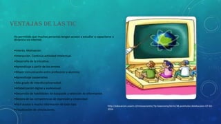 VENTAJAS DE LAS TIC
Ha permitido que muchas personas tengan acceso a estudiar o capacitarse a
distancia vía internet.
•Interés. Motivación

•Interacción. Continúa actividad intelectual.
•Desarrollo de la iniciativa.
•Aprendizaje a partir de los errores
•Mayor comunicación entre profesores y alumnos
•Aprendizaje cooperativo.

•Alto grado de interdisciplinariedad.
•Alfabetización digital y audiovisual.
•Desarrollo de habilidades de búsqueda y selección de información.
•Mejora de las competencias de expresión y creatividad.
•Fácil acceso a mucha información de todo tipo.
•Visualización de simulaciones.

http://educacion.usach.cl/innovaciontic/?q=taxonomy/term/38.postitulos deeducaion-07-022014

 
