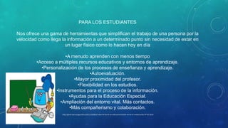PARA LOS ESTUDIANTES
Nos ofrece una gama de herramientas que simplifican el trabajo de una persona por la
velocidad como llega la información a un determinado punto sin necesidad de estar en
un lugar físico como lo hacen hoy en día
•A menudo aprenden con menos tiempo
•Acceso a múltiples recursos educativos y entornos de aprendizaje.
•Personalización de los procesos de enseñanza y aprendizaje.
•Autoevaluación.
•Mayor proximidad del profesor.
•Flexibilidad en los estudios.
•Instrumentos para el proceso de la información.
•Ayudas para la Educación Especial.
•Ampliación del entorno vital. Más contactos.
•Más compañerismo y colaboración.
http://grial.usal.es/agora/tics/2011/10/08/el-valor-de-las-tic-en-educacion/elvalor de las tic eneducación.07-02-2014

 