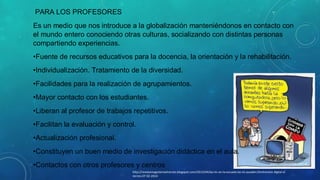 PARA LOS PROFESORES
Es un medio que nos introduce a la globalización manteniéndonos en contacto con
el mundo entero conociendo otras culturas, socializando con distintas personas
compartiendo experiencias.
•Fuente de recursos educativos para la docencia, la orientación y la rehabilitación.
•Individualización. Tratamiento de la diversidad.
•Facilidades para la realización de agrupamientos.
•Mayor contacto con los estudiantes.
•Liberan al profesor de trabajos repetitivos.
•Facilitan la evaluación y control.
•Actualización profesional.
•Constituyen un buen medio de investigación didáctica en el aula.
•Contactos con otros profesores y centros
http://revistamagisterioelrecreo.blogspot.com/2013/04/las-tic-en-la-escuela-las-tic-pueden.htmlrevista digital el
recreo.07-02-2014

 