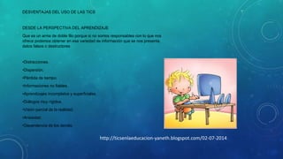 DESVENTAJAS DEL USO DE LAS TICS

DESDE LA PERSPECTIVA DEL APRENDIZAJE
Que es un arma de doble filo porque si no somos responsables con lo que nos
ofrece podemos obtener en esa variedad de información que se nos presenta,
datos falsos o destructores

•Distracciones.
•Dispersión.
•Pérdida de tiempo.
•Informaciones no fiables.
•Aprendizajes incompletos y superficiales.
•Diálogos muy rígidos.
•Visión parcial de la realidad.
•Ansiedad.
•Dependencia de los demás.

http://ticsenlaeducacion-yaneth.blogspot.com/02-07-2014

 