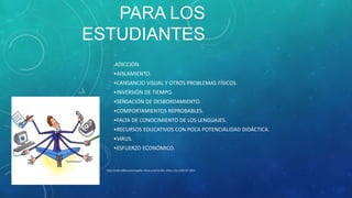 PARA LOS
ESTUDIANTES
•

ADICCIÓN.

•AISLAMIENTO.
•CANSANCIO VISUAL Y OTROS PROBLEMAS FÍSICOS.
•INVERSIÓN DE TIEMPO.
•SENSACIÓN DE DESBORDAMIENTO.
•COMPORTAMIENTOS REPROBABLES.
•FALTA DE CONOCIMIENTO DE LOS LENGUAJES.
•RECURSOS EDUCATIVOS CON POCA POTENCIALIDAD DIDÁCTICA.

•VIRUS.
•ESFUERZO ECONÓMICO.

http://club.ediba.com/esp/los-ninos-y-las-tic/los niños y las tic02-07-2014

 