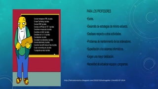 PARA LOS PROFESORES
•Estrés.
•Desarrollo de estrategias de mínimo esfuerzo.
•Desfases respecto a otras actividades.
•Problemas de mantenimiento de los ordenadores.
•Supeditación a los sistemas informáticos.
•Exigen una mayor dedicación.
•Necesidad de actualizar equipos y programas.

http://leticiatorrestics.blogspot.com/2010/10/entregable-1.html02-07-2014

 
