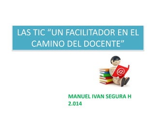 LAS TIC “UN FACILITADOR EN EL
CAMINO DEL DOCENTE”
MANUEL IVAN SEGURA H
2.014
 