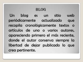 blog
Un blog es un sitio web
periódicamente actualizado que
recopila cronológicamente textos o
artículos de uno o varios autores,
apareciendo primero el más reciente,
donde el autor conserva siempre la
libertad de dejar publicado lo que
crea pertinente.
 