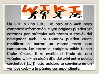 Un wiki o una wiki, es otro sitio web para
compartir información, cuyas páginas pueden ser
editadas por múltiples voluntarios a través del
navegador web. Los usuarios pueden crear,
modificar o borrar un mismo texto que
comparten. Los textos o «páginas wiki» tienen
títulos únicos. Si se escribe el título de una
«página wiki» en algún sitio del wiki entre dobles
corchetes ([[...]]), esta palabra se convierte en un
«enlace web» a la página correspondiente.
 