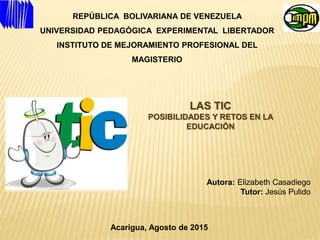REPÚBLICA BOLIVARIANA DE VENEZUELA
UNIVERSIDAD PEDAGÓGICA EXPERIMENTAL LIBERTADOR
INSTITUTO DE MEJORAMIENTO PROFESIONAL DEL
MAGISTERIO
LAS TIC
POSIBILIDADES Y RETOS EN LA
EDUCACIÓN
Autora: Elizabeth Casadiego
Tutor: Jesús Pulido
Acarigua, Agosto de 2015
 
