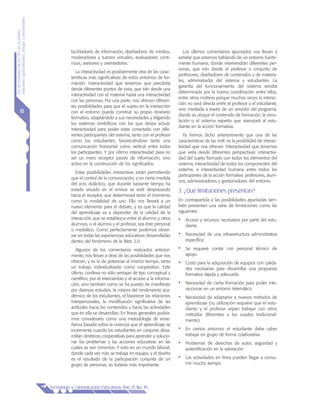 LasnecesidadesdelasTICsenelámbito
educativo:oportunidades,riesgosynecesidades
Tecnología y Comunicación Educativas Año 21, No. 45
10
facilitadores de información, diseñadores de medios,
moderadores y tutores virtuales, evaluadores conti-
nuos, asesores y orientadores.
La interactividad es posiblemente otra de las carac-
terísticas más significativas de estos entornos de for-
mación. Interactividad que tenemos que percibirla
desde diferentes puntos de vista, que irán desde una
interactividad con el material hasta una interactividad
con las personas. Por una parte, nos ofrecen diferen-
tes posibilidades para que el sujeto en la interacción
con el entorno pueda construir su propio itinerario
formativo, adaptándolo a sus necesidades y eligiendo
los sistemas simbólicos con los que desea actuar.
Interactividad para poder estar conectado con dife-
rentes participantes del sistema, tanto con el profesor
como los estudiantes, favoreciéndose tanto una
comunicación horizontal como vertical entre todos
los participantes. Y por último interactividad para no
ser un mero receptor pasivo de información, sino
activo en la construcción de los significados.
Estas posibilidades interactivas están permitiendo
que el control de la comunicación, y en cierta medida
del acto didáctico, que durante bastante tiempo ha
estado situado en el emisor se esté desplazando
hacia el receptor, que determinará tanto el momento
como la modalidad de uso. Ello nos llevará a un
nuevo elemento para el debate, y es que la calidad
del aprendizaje va a depender de la calidad de la
interacción que se establezca entre el alumno y otros
alumnos, o el alumno y el profesor, sea éste personal
o mediático. Como perfectamente podemos obser-
var en todas las experiencias educativas desarrolladas
dentro del fenómeno de la Web 2.0.
Algunos de los comentarios realizados anterior-
mente, nos llevan a otras de las posibilidades que nos
ofrecen, y es la de potenciar al mismo tiempo, tanto
un trabajo individualizado como cooperativo. Este
último, conlleva no sólo ventajas de tipo conceptual y
científico, por el intercambio y el acceso a la informa-
ción, sino también como se ha puesto de manifiesto
por diversos estudios, la mejora del rendimiento aca-
démico de los estudiantes, el favorecer las relaciones
interpersonales, la modificación significativa de las
actitudes hacia los contenidos y hacia las actividades
que en ella se desarrollan. En líneas generales podría-
mos considerarlo como una metodología de ense-
ñanza basada sobre la creencia que el aprendizaje se
incrementa cuando los estudiantes en conjunto desa-
rrollan destrezas cooperativas para aprender y solucio-
nar los problemas y las acciones educativas en las
cuales se ven inmersos. Y esto en un mundo laboral,
donde cada vez más se trabaja en equipo, y el diseño
es el resultado de la participación conjunta de un
grupo de personas, es todavía más importante.
Los últimos comentarios apuntados nos llevan a
señalar que estamos hablando de un entorno fuerte-
mente humano, donde intervendrán diferentes per-
sonas, que irán desde el profesor o conjunto de
profesores, diseñadores de contenidos y de materia-
les, administrador del sistema y estudiantes. La
garantía del funcionamiento del sistema vendrá
determinada por la buena coordinación entre ellos,
entre otros motivos porque muchas veces la interac-
ción no será directa entre el profesor y el estudiante,
sino mediada a través de un servidor del programa,
donde se ubique el contenido de formación, la simu-
lación o el sistema experto que asesorará al estu-
diante en la acción formativa.
Ya hemos dicho anteriormente que una de las
características de las nntt. es la posibilidad de interac-
tividad que nos ofrecen. Interactividad que tenemos
que verla desde diferentes perspectivas: interactivi-
dad del sujeto formado con todos los elementos del
sistema, interactividad de todos los componentes del
sistema, e interactividad humana entre todos los
participantes de la acción formativa: profesores, alum-
nos, administradores y gestionadores del entorno.
3. ¿Qué limitaciones presentan?
En contrapartida a las posibilidades apuntadas tam-
bién presentan una serie de limitaciones como las
siguientes:
•	 Acceso y recursos necesarios por parte del estu-
diante
•	 Necesidad de una infraestructura administrativa
específica
•	 Se requiere contar con personal técnico de
apoyo
•	 Costo para la adquisición de equipos con calida-
des necesarias para desarrollar una propuesta
formativa rápida y adecuada
•	 Necesidad de cierta formación para poder inte-
raccionar en un entorno telemático
•	 Necesidad de adaptarse a nuevos métodos de
aprendizaje (su utilización requiere que el estu-
diante y el profesor sepan trabajar con otros
métodos diferentes a los usados tradicional-
mente)
•	 En ciertos entornos el estudiante debe saber
trabajar en grupo de forma colaborativa
•	 Problemas de derechos de autor, seguridad y
autentificación en la valoración
•	 Las actividades en línea pueden llegar a consu-
mir mucho tiempo
 