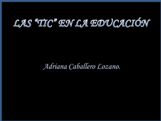 LAS “TIC” EN LA EDUCACIÓN Adriana Caballero Lozano. 