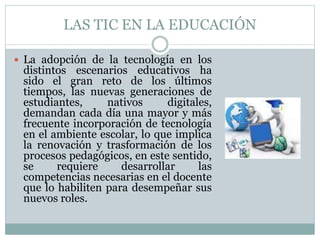 LAS TIC EN LA EDUCACIÓN
 La adopción de la tecnología en los
distintos escenarios educativos ha
sido el gran reto de los últimos
tiempos, las nuevas generaciones de
estudiantes, nativos digitales,
demandan cada día una mayor y más
frecuente incorporación de tecnología
en el ambiente escolar, lo que implica
la renovación y trasformación de los
procesos pedagógicos, en este sentido,
se requiere desarrollar las
competencias necesarias en el docente
que lo habiliten para desempeñar sus
nuevos roles.
 