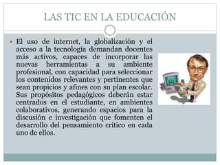 LAS TIC EN LA EDUCACIÓN
 El uso de internet, la globalización y el
acceso a la tecnología demandan docentes
más activos, capaces de incorporar las
nuevas herramientas a su ambiente
profesional, con capacidad para seleccionar
los contenidos relevantes y pertinentes que
sean propicios y afines con su plan escolar.
Sus propósitos pedagógicos deberán estar
centrados en el estudiante, en ambientes
colaborativos, generando espacios para la
discusión e investigación que fomenten el
desarrollo del pensamiento crítico en cada
uno de ellos.
 