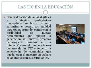 LAS TIC EN LA EDUCACIÓN
 Con la dotación de aulas digitales
y estrategias pedagógicas
innovadoras se busca primero,
garantizar el acceso con equidad
para todos, segundo, contar con la
posibilidad de nuevas
herramientas que apoyen la
generación de nuevos procesos
pedagógicos basados en la
interacción con el mundo a través
del uso de las TIC y tercero, la
generación de contenidos que
pueda crear el maestro en trabajo
colaborativo con sus estudiantes.
 