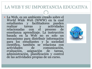 LA WEB Y SU IMPORTANCIA EDUCATIVA
 La Web, es un ambiente creado sobre el
World Wide Web (WWW) en la cual
estudiantes y facilitadores pueden
realizar tareas y actividades
relacionadas con el proceso de
enseñanza aprendizaje. La instrucción
basada en la Web no es solo un
mecanismo para distribuir información
para los estudiantes y la sociedad
científica, también se relaciona con
actividades de comunicación,
evaluación, asignación de tareas,
administración, planificación y control
de las actividades propias de un curso.
 
