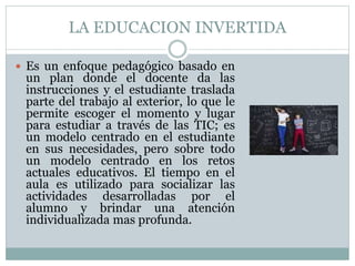 LA EDUCACION INVERTIDA
 Es un enfoque pedagógico basado en
un plan donde el docente da las
instrucciones y el estudiante traslada
parte del trabajo al exterior, lo que le
permite escoger el momento y lugar
para estudiar a través de las TIC; es
un modelo centrado en el estudiante
en sus necesidades, pero sobre todo
un modelo centrado en los retos
actuales educativos. El tiempo en el
aula es utilizado para socializar las
actividades desarrolladas por el
alumno y brindar una atención
individualizada mas profunda.
 
