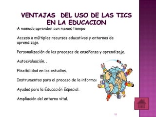 A menudo aprenden con menos tiempo

Acceso a múltiples recursos educativos y entornos de
aprendizaje.

Personalización de los procesos de enseñanza y aprendizaje.

Autoevaluación. .

Flexibilidad en los estudios.

Instrumentos para el proceso de la información.

Ayudas para la Educación Especial.

Ampliación del entorno vital.


                                                       10
 