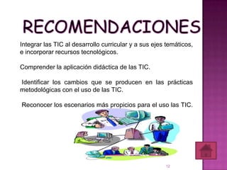 Integrar las TIC al desarrollo curricular y a sus ejes temáticos,
e incorporar recursos tecnológicos.

Comprender la aplicación didáctica de las TIC.

Identificar los cambios que se producen en las prácticas
metodológicas con el uso de las TIC.

Reconocer los escenarios más propicios para el uso las TIC.




                                                      12
 