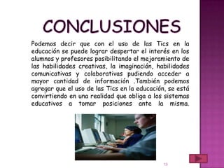 Podemos decir que con el uso de las Tics en la
educación se puede lograr despertar el interés en los
alumnos y profesores posibilitando el mejoramiento de
las habilidades creativas, la imaginación, habilidades
comunicativas y colaborativas pudiendo acceder a
mayor cantidad de información .También podemos
agregar que el uso de las Tics en la educación, se está
convirtiendo en una realidad que obliga a los sistemas
educativos a tomar posiciones ante la misma.




                                              13
 