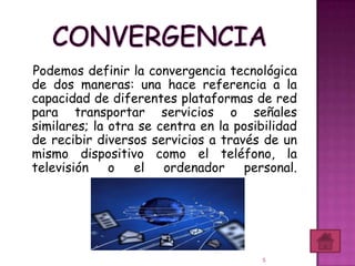 Podemos definir la convergencia tecnológica
de dos maneras: una hace referencia a la
capacidad de diferentes plataformas de red
para transportar servicios o señales
similares; la otra se centra en la posibilidad
de recibir diversos servicios a través de un
mismo dispositivo como el teléfono, la
televisión    o   el ordenador personal.




                                        5
 