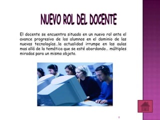 El docente se encuentra situado en un nuevo rol ante el
avance progresivo de los alumnos en el dominio de las
nuevas tecnologías…la actualidad irrumpe en las aulas
mas allá de la temática que se esté abordando… múltiples
miradas para un mismo objeto.




                                                   8
 