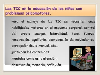 Las TIC en la educación de los niños con
problemas psicomotores.

   Para el manejo de las TIC se necesitan unas
   habilidades motoras en el esquema corporal, control
   del   propio   cuerpo,     lateralidad,   tono,   fuerza,
   respiración, equilibrio, coordinación de movimientos,
   percepción óculo-manual, etc…
   junto con los contenidos
   mentales como es la atención,
   observación, memoria, reflexión…
 