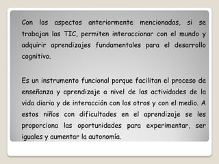 Con los aspectos anteriormente mencionados, si se
trabajan las TIC, permiten interaccionar con el mundo y
adquirir aprendizajes fundamentales para el desarrollo
cognitivo.


Es un instrumento funcional porque facilitan el proceso de
enseñanza y aprendizaje a nivel de las actividades de la
vida diaria y de interacción con los otros y con el medio. A
estos niños con dificultades en el aprendizaje se les
proporciona las oportunidades para experimentar, ser
iguales y aumentar la autonomía.
 
