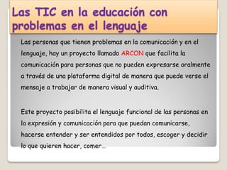 Las TIC en la educación con
problemas en el lenguaje
 Las personas que tienen problemas en la comunicación y en el
 lenguaje, hay un proyecto llamado ARCON que facilita la
 comunicación para personas que no pueden expresarse oralmente
 a través de una plataforma digital de manera que puede verse el
 mensaje a trabajar de manera visual y auditiva.


 Este proyecto posibilita el lenguaje funcional de las personas en
 la expresión y comunicación para que puedan comunicarse,
 hacerse entender y ser entendidos por todos, escoger y decidir
 lo que quieren hacer, comer…
 