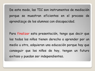 De este modo, las TIC son instrumentos de mediación
porque se muestran eficientes en el proceso de
aprendizaje de los alumnos con discapacidad.


Para finalizar esta presentación, tengo que decir que
los todos los niños tienen derecho a aprender por un
medio u otro, adquieran una educación porque hay que
conseguir que los niños de hoy, tengan un futuro
exitoso y puedan ser independientes.
 