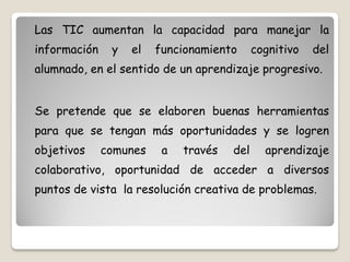Las TIC aumentan la capacidad para manejar la
información    y   el   funcionamiento      cognitivo   del
alumnado, en el sentido de un aprendizaje progresivo.


Se pretende que se elaboren buenas herramientas
para que se tengan más oportunidades y se logren
objetivos     comunes    a   través   del     aprendizaje
colaborativo, oportunidad de acceder a diversos
puntos de vista la resolución creativa de problemas.
 