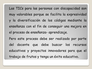 Las TICs para las personas con discapacidad son
muy valorables porque se facilita la expresividad
y la diversificación de los códigos mediante la
enseñanza con el fin de conseguir una mejora en
el proceso de enseñanza- aprendizaje.
Pero este proceso debe ser realizado por parte
del docente que debe buscar los recursos
educativos y proyectos innovadores para que el
trabajo de frutos y tenga un éxito educativo.
 