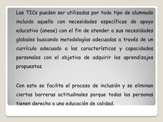 Las TICs pueden ser utilizadas por todo tipo de alumnado
incluido aquello con necesidades específicas de apoyo
educativo (aneae) con el fin de atender a sus necesidades
globales buscando metodologías adecuadas a través de un
currículo adecuado a las características y capacidades
personales con el objetivo de adquirir los aprendizajes
propuestos.


Con esto se facilita el proceso de inclusión y se eliminan
ciertas barreras actitudinales porque todas las personas
tienen derecho a una educación de calidad.
 
