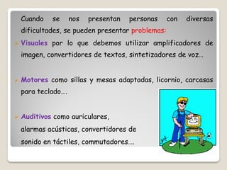Cuando   se      nos   presentan   personas    con   diversas
    dificultades, se pueden presentar problemas:
   Visuales por lo que debemos utilizar amplificadores de
    imagen, convertidores de textos, sintetizadores de voz…


   Motores como sillas y mesas adaptadas, licornio, carcasas
    para teclado….


   Auditivos como auriculares,
    alarmas acústicas, convertidores de
    sonido en táctiles, commutadores….
 