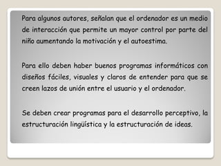 Para algunos autores, señalan que el ordenador es un medio
de interacción que permite un mayor control por parte del
niño aumentando la motivación y el autoestima.


Para ello deben haber buenos programas informáticos con
diseños fáciles, visuales y claros de entender para que se
creen lazos de unión entre el usuario y el ordenador.


Se deben crear programas para el desarrollo perceptivo, la
estructuración lingüística y la estructuración de ideas.
 