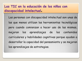 Las TIC en la educación de los niños con
discapacidad intelectual.

  Las personas con discapacidad intelectual son unas de
  las que menos utilizan las herramientas tecnológicas
  pero cuando comienzan a hacer uso de las mismas,
  mejoran    los   aprendizajes      de   los   contenidos
  curriculares y habilidades cognitivas porque ayudan a
  desarrollar la capacidad del pensamiento y se mejoran
  los aprendizajes de estrategias.
 